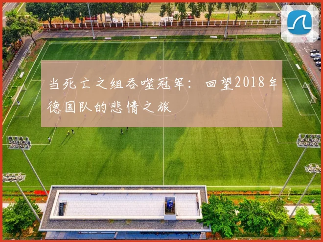 当死亡之组吞噬冠军：回望2018年德国队的悲情之旅