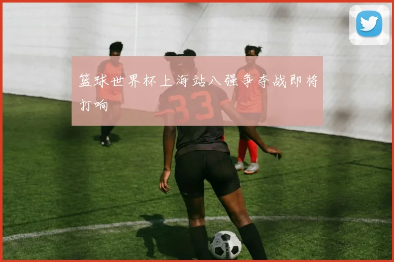 篮球世界杯上海站八强争夺战即将打响
