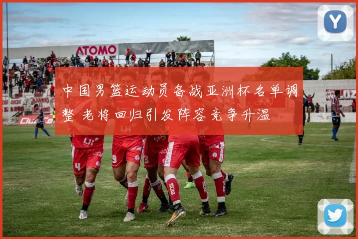 中国男篮运动员备战亚洲杯名单调整 老将回归引发阵容竞争升温