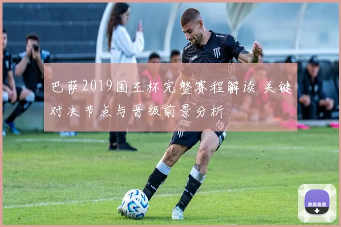 巴萨2019国王杯完整赛程解读 关键对决节点与晋级前景分析