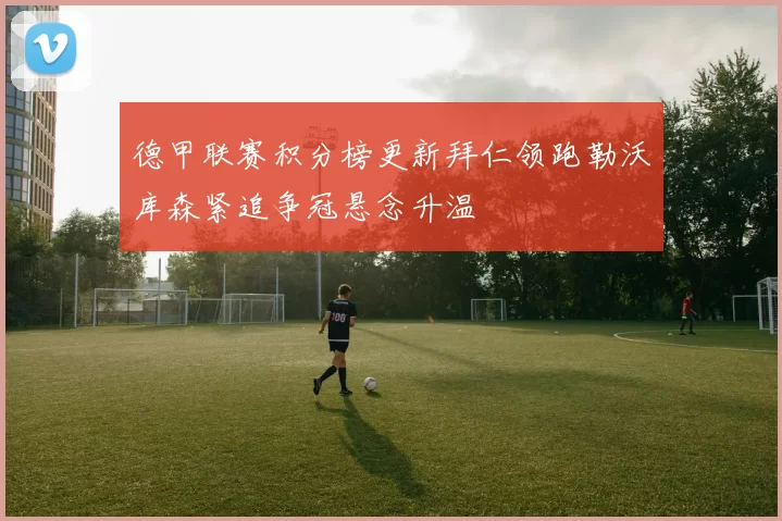 德甲联赛积分榜更新拜仁领跑勒沃库森紧追争冠悬念升温
