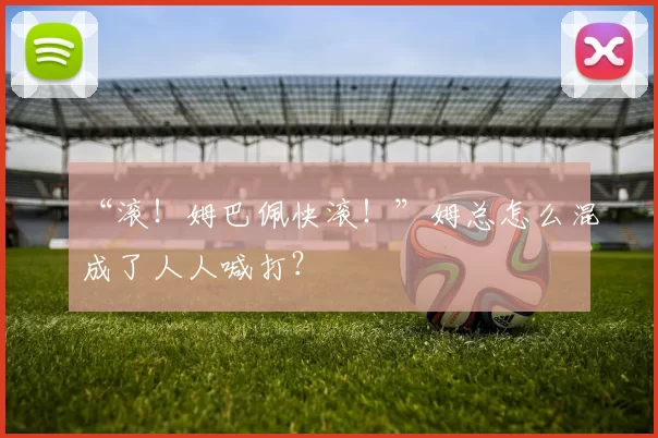 “滚！姆巴佩快滚！”姆总怎么混成了人人喊打？