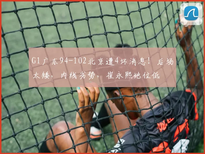 G1广东94-102北京遭4坏消息！后场太矮，内线劣势，崔永熙地位低