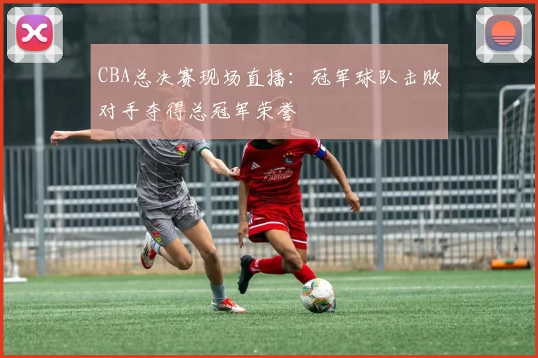 CBA总决赛现场直播:冠军球队击败对手夺得总冠军荣誉