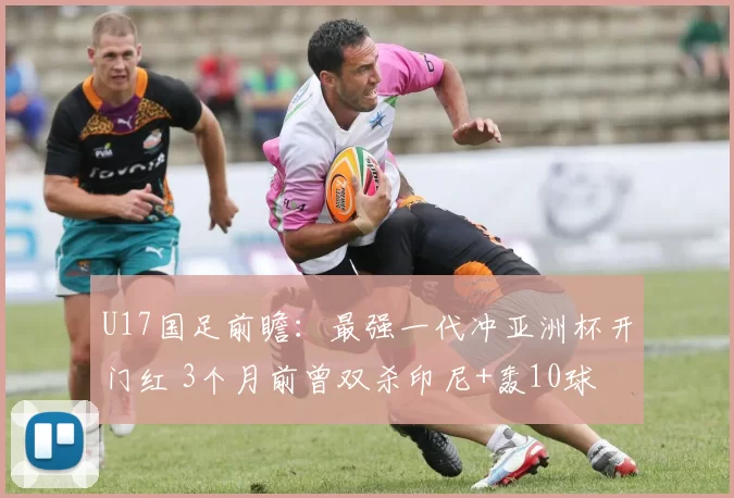 U17国足前瞻：最强一代冲亚洲杯开门红 3个月前曾双杀印尼+轰10球