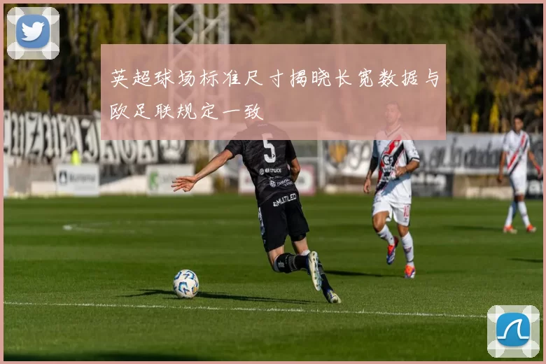 英超球场标准尺寸揭晓长宽数据与欧足联规定一致