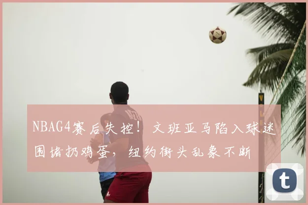NBAG4赛后失控!文班亚马陷入球迷围堵扔鸡蛋,纽约街头乱象不断