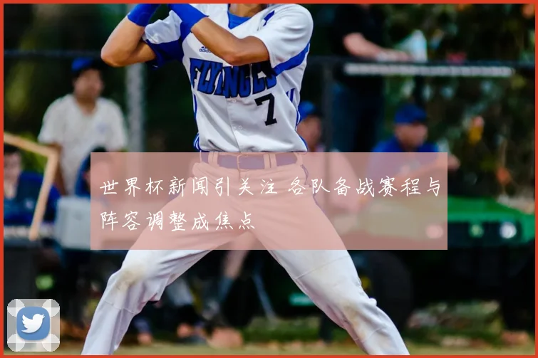世界杯新闻引关注 各队备战赛程与阵容调整成焦点
