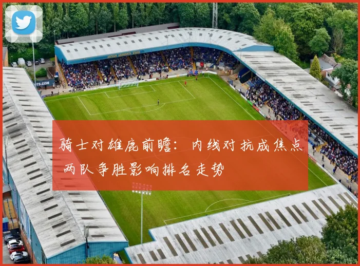 骑士对雄鹿前瞻：内线对抗成焦点 两队争胜影响排名走势