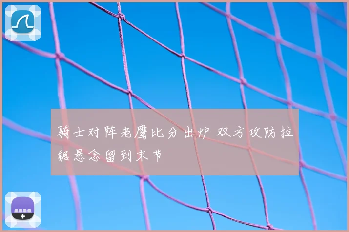 骑士对阵老鹰比分出炉 双方攻防拉锯悬念留到末节