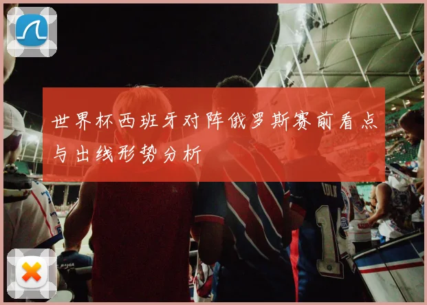 世界杯西班牙对阵俄罗斯赛前看点与出线形势分析