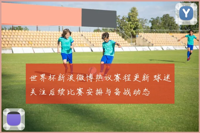 世界杯新浪微博热议赛程更新 球迷关注后续比赛安排与备战动态