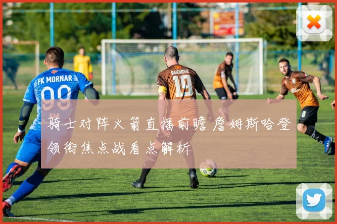 骑士对阵火箭直播前瞻 詹姆斯哈登领衔焦点战看点解析