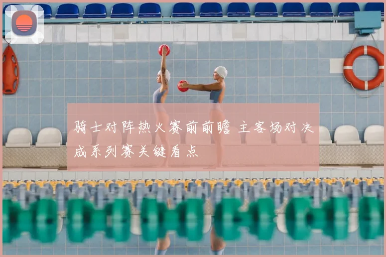 骑士对阵热火赛前前瞻 主客场对决成系列赛关键看点