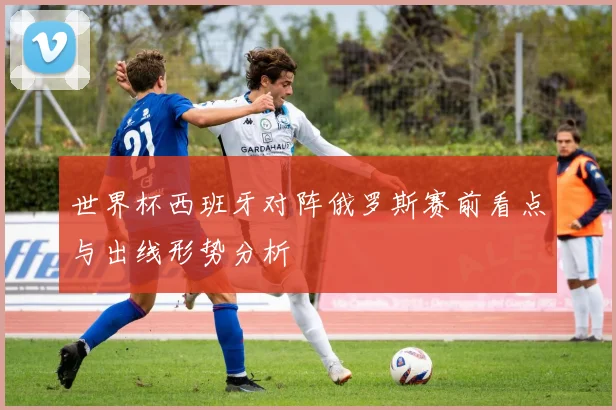 世界杯西班牙对阵俄罗斯赛前看点与出线形势分析