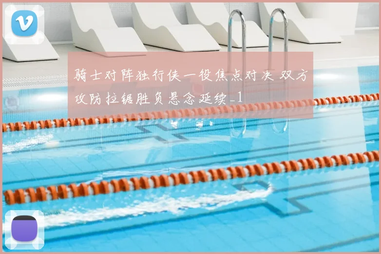 骑士对阵独行侠一役焦点对决 双方攻防拉锯胜负悬念延续_1