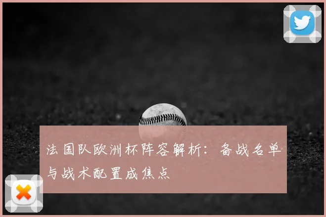 法国队欧洲杯阵容解析：备战名单与战术配置成焦点
