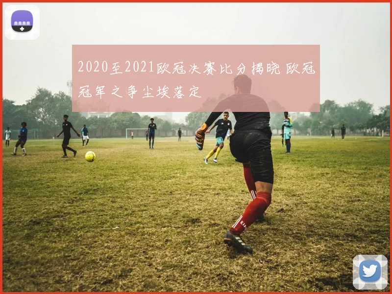 2020至2021欧冠决赛比分揭晓 欧冠冠军之争尘埃落定