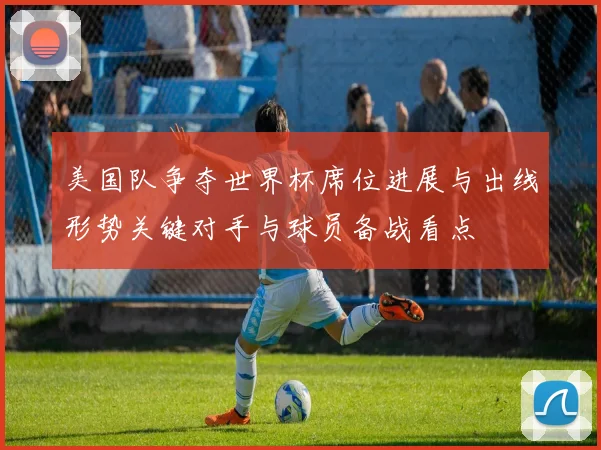 美国队争夺世界杯席位进展与出线形势关键对手与球员备战看点