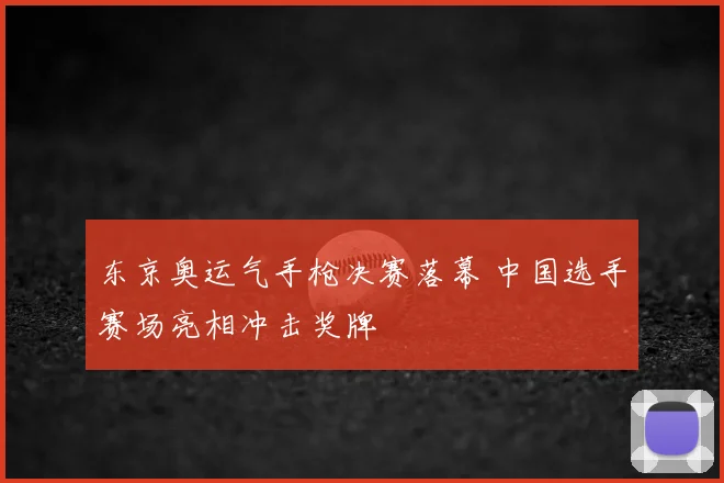 东京奥运气手枪决赛落幕 中国选手赛场亮相冲击奖牌