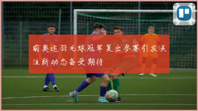 前奥运羽毛球冠军复出参赛引发关注新动态备受期待