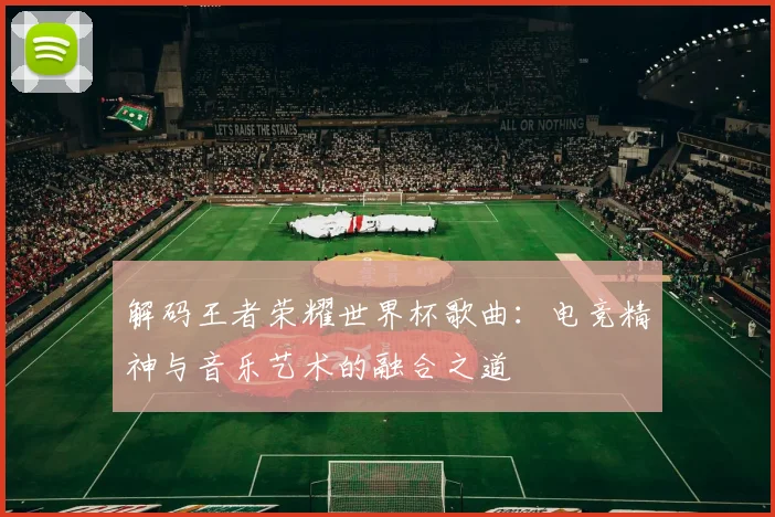 解码王者荣耀世界杯歌曲:电竞精神与音乐艺术的融合之道