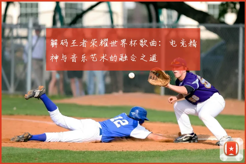 解码王者荣耀世界杯歌曲:电竞精神与音乐艺术的融合之道