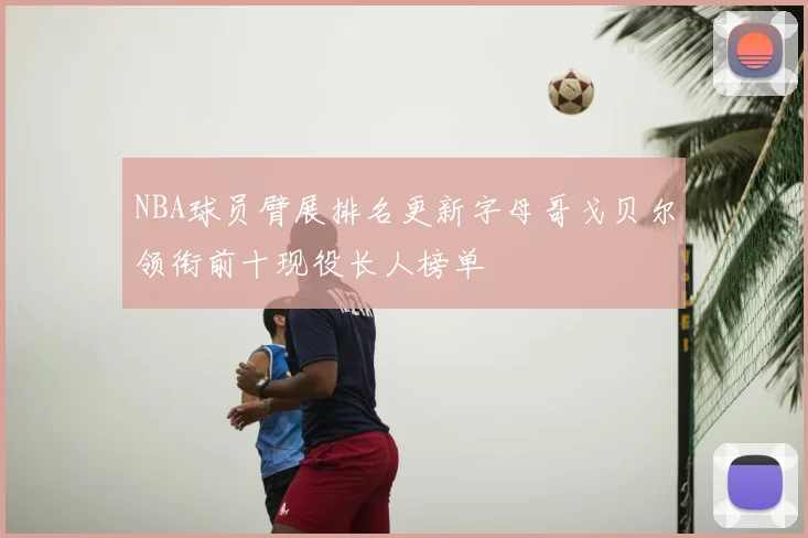 NBA球员臂展排名更新字母哥戈贝尔领衔前十现役长人榜单