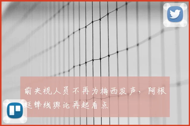前央视人员不再为梅西发声,阿根廷锋线舆论再起看点