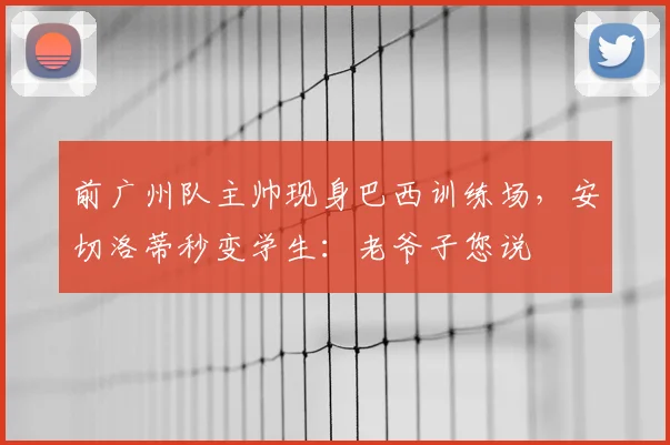 前广州队主帅现身巴西训练场,安切洛蒂秒变学生:老爷子您说