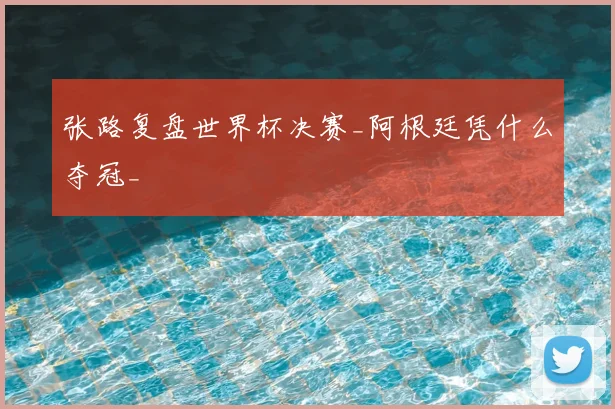 张路复盘世界杯决赛_阿根廷凭什么夺冠_