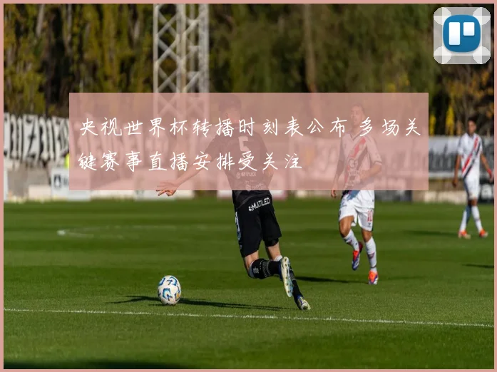 央视世界杯转播时刻表公布 多场关键赛事直播安排受关注