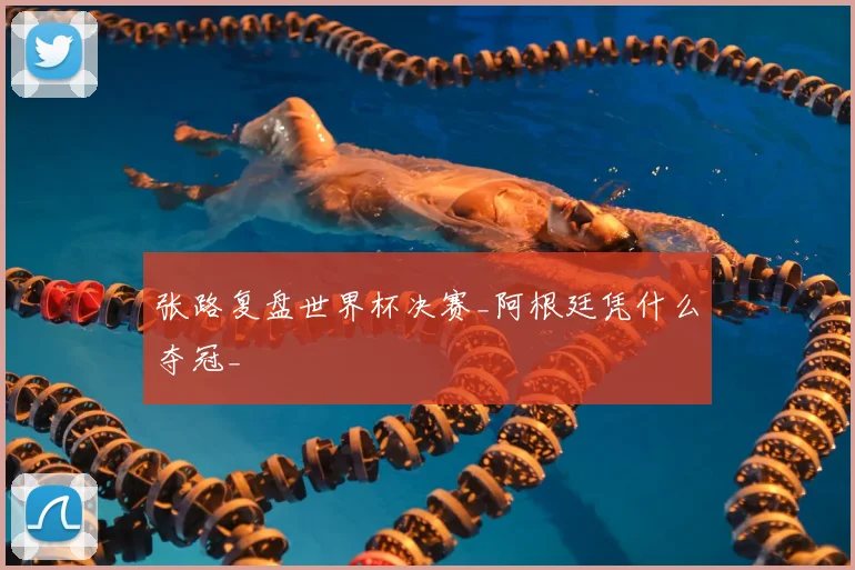 张路复盘世界杯决赛_阿根廷凭什么夺冠_