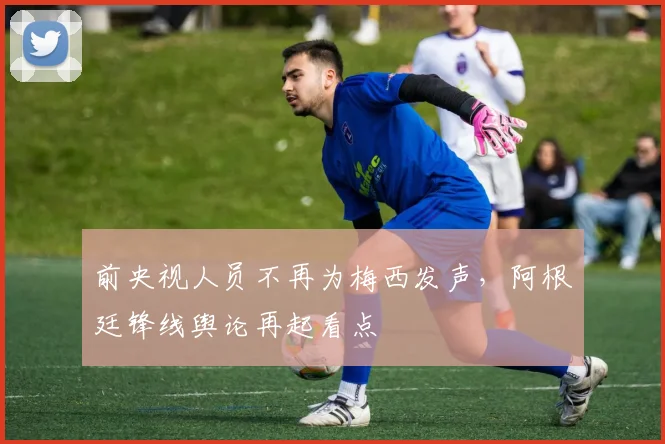 前央视人员不再为梅西发声,阿根廷锋线舆论再起看点