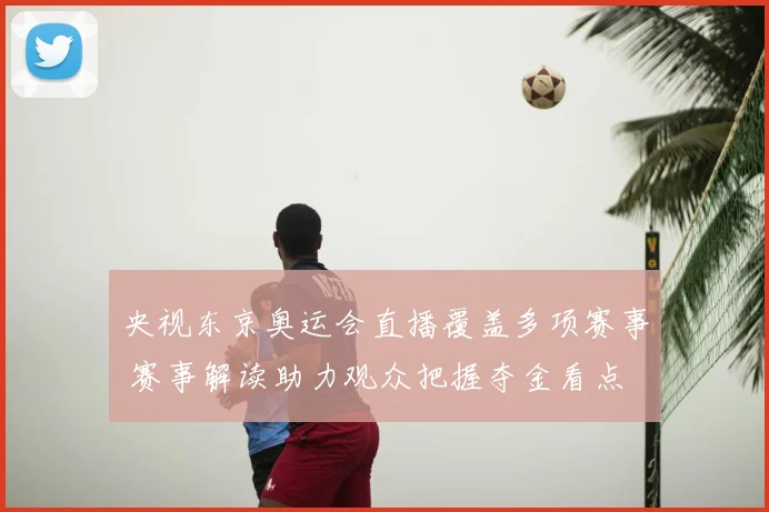 央视东京奥运会直播覆盖多项赛事 赛事解读助力观众把握夺金看点