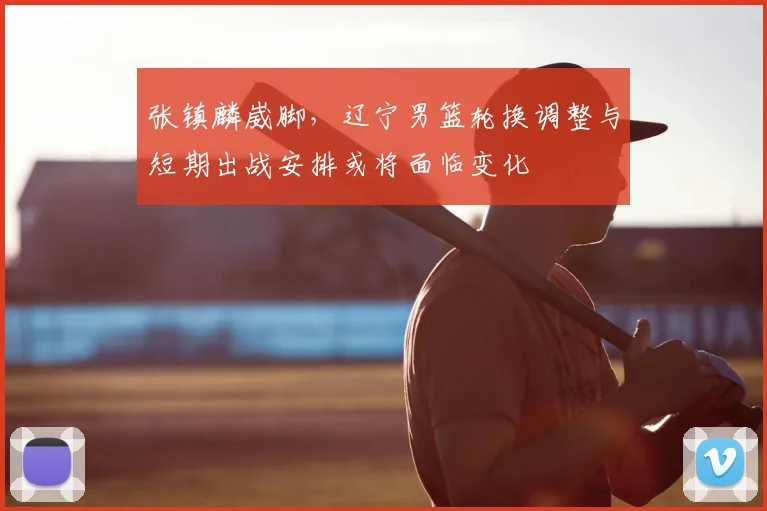 张镇麟崴脚,辽宁男篮轮换调整与短期出战安排或将面临变化