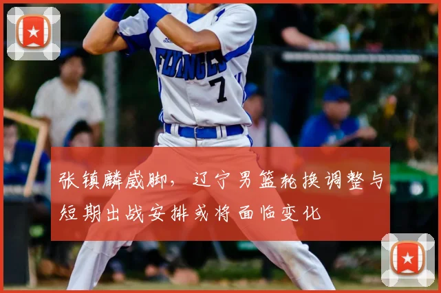 张镇麟崴脚,辽宁男篮轮换调整与短期出战安排或将面临变化