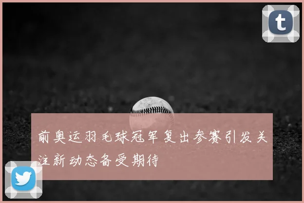 前奥运羽毛球冠军复出参赛引发关注新动态备受期待