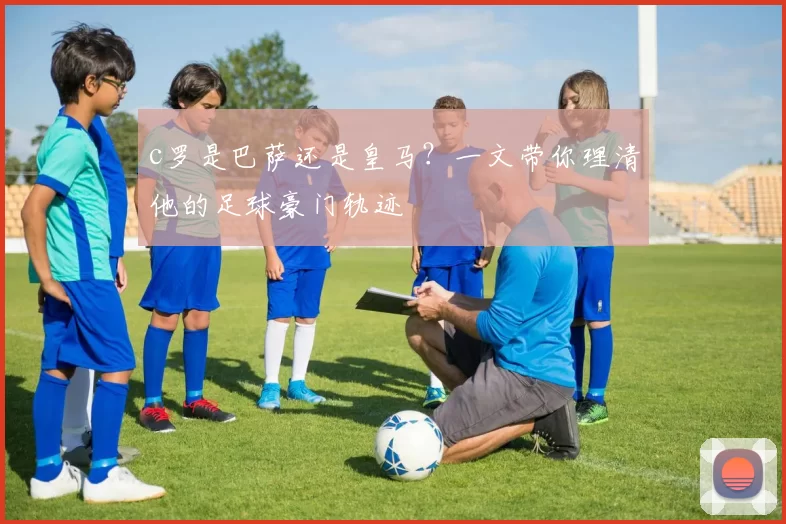 c罗是巴萨还是皇马？一文带你理清他的足球豪门轨迹