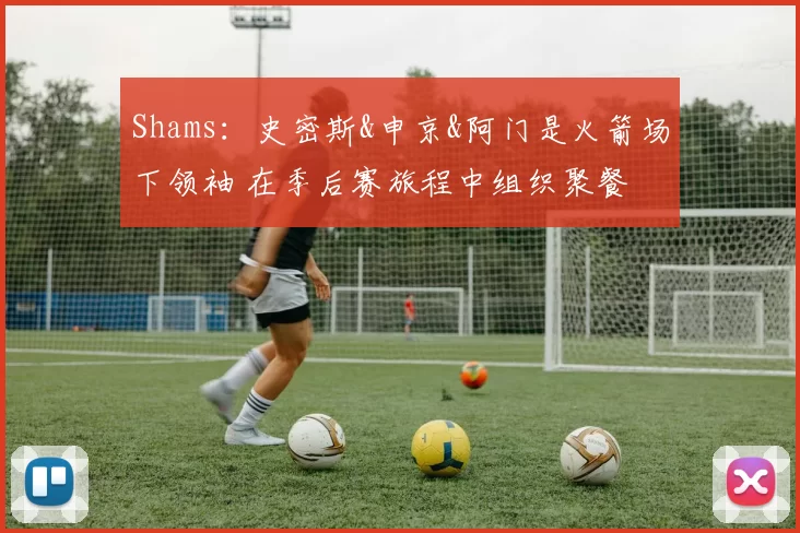 Shams：史密斯&申京&阿门是火箭场下领袖 在季后赛旅程中组织聚餐