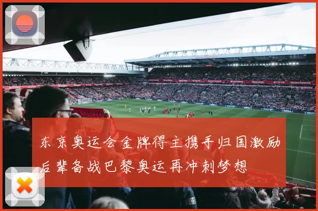东京奥运会金牌得主携手归国激励后辈备战巴黎奥运再冲刺梦想
