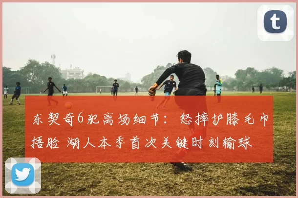 东契奇6犯离场细节：怒摔护膝毛巾捂脸 湖人本季首次关键时刻输球