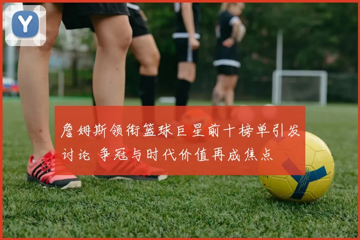 詹姆斯领衔篮球巨星前十榜单引发讨论 争冠与时代价值再成焦点