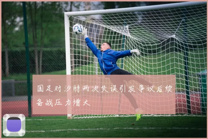 国足对沙特两次失误引发争议后续备战压力增大