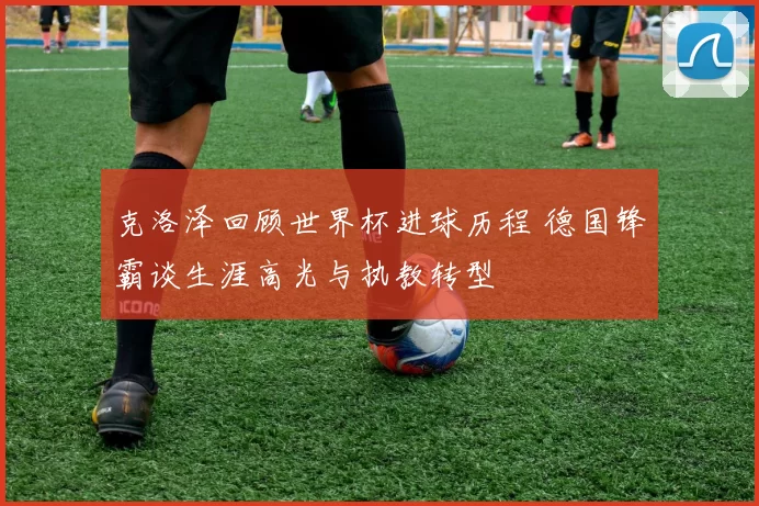 克洛泽回顾世界杯进球历程 德国锋霸谈生涯高光与执教转型