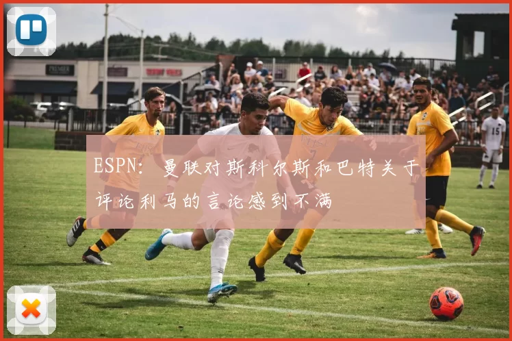 ESPN：曼联对斯科尔斯和巴特关于评论利马的言论感到不满