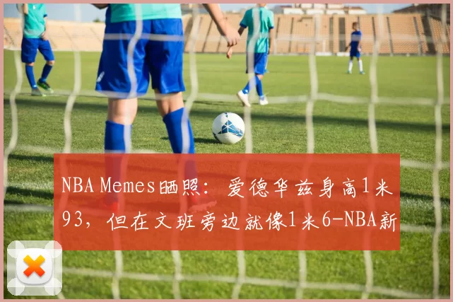 NBA Memes晒照：爱德华兹身高1米93，但在文班旁边就像1米6-NBA新闻
