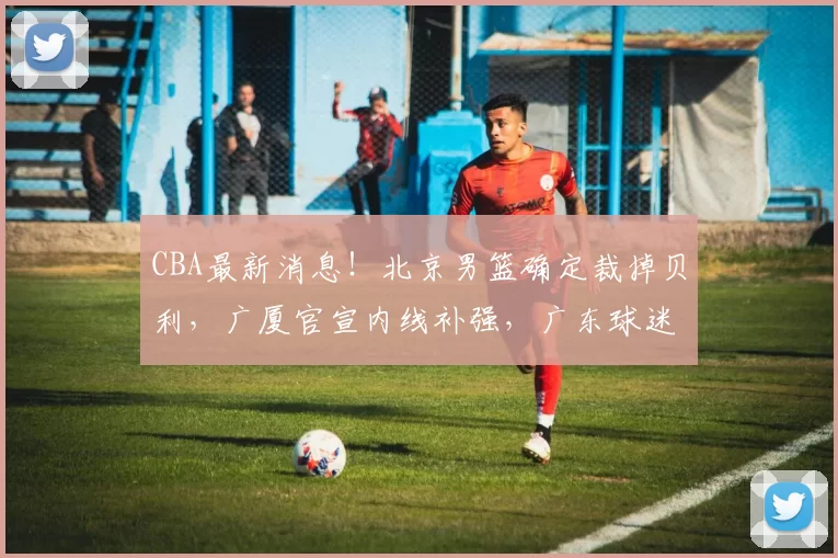 CBA最新消息！北京男篮确定裁掉贝利，广厦官宣内线补强，广东球迷现场喊杜锋下课_浙江_四川