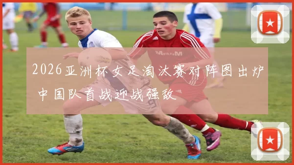 2026亚洲杯女足淘汰赛对阵图出炉 中国队首战迎战强敌