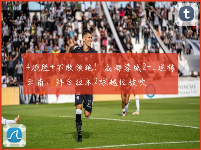 4连胜+不败领跑！成都蓉城2-1逆转云南，拜合拉木2球越位被吹